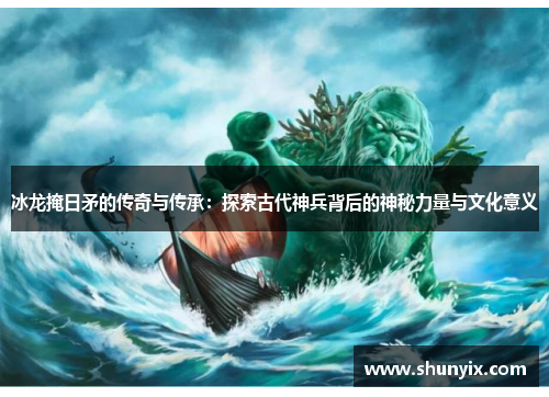 冰龙掩日矛的传奇与传承：探索古代神兵背后的神秘力量与文化意义